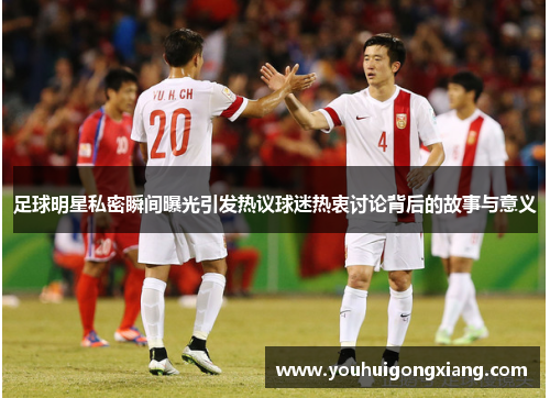 足球明星私密瞬间曝光引发热议球迷热衷讨论背后的故事与意义