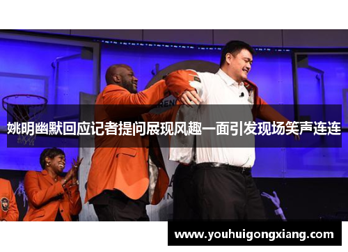 姚明幽默回应记者提问展现风趣一面引发现场笑声连连