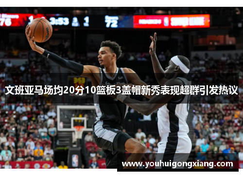 文班亚马场均20分10篮板3盖帽新秀表现超群引发热议
