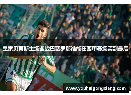 皇家贝蒂斯主场迎战巴塞罗那谁能在西甲赛场笑到最后