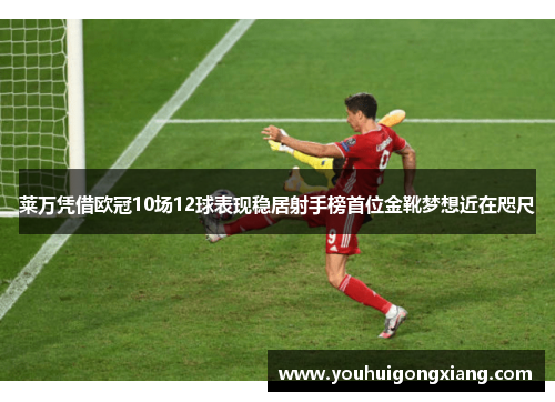 莱万凭借欧冠10场12球表现稳居射手榜首位金靴梦想近在咫尺